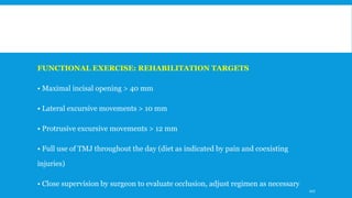 FUNCTIONAL EXERCISE: REHABILITATION TARGETS
• Maximal incisal opening > 40 mm
• Lateral excursive movements > 10 mm
• Protrusive excursive movements > 12 mm
• Full use of TMJ throughout the day (diet as indicated by pain and coexisting
injuries)
• Close supervision by surgeon to evaluate occlusion, adjust regimen as necessary
107
 