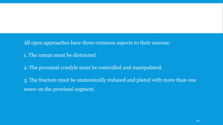 All open approaches have three common aspects to their success:
1. The ramus must be distracted.
2. The proximal condyle must be controlled and manipulated.
3. The fracture must be anatomically reduced and plated with more than one
screw on the proximal segment.
110
 
