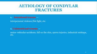 AETIOLOGY OF CONDYLAR
FRACTURES
1. Intentional trauma —
interpersonal violence/fist fight, etc.
2. Unintentional trauma —
motor vehicular accidents, fall on the chin, sports injuries, industrial mishaps,
etc.
11
 