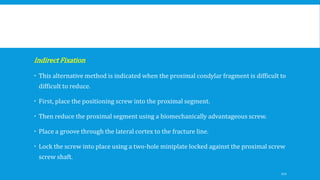 Indirect Fixation
 This alternative method is indicated when the proximal condylar fragment is difficult to
difficult to reduce.
 First, place the positioning screw into the proximal segment.
 Then reduce the proximal segment using a biomechanically advantageous screw.
 Place a groove through the lateral cortex to the fracture line.
 Lock the screw into place using a two-hole miniplate locked against the proximal screw
screw shaft.
121
 