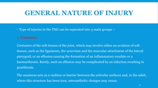 GENERAL NATURE OF INJURY
 Type of injuries in the TMJ can be separated into 3 main groups –
1. Contusion -
Contusion of the soft tissues of the joint, which may involve either an avulsion of soft
tissues, such as the ligaments, the synovium and the muscular attachment of the lateral
pterygoid; or an effusion causing the formation of an inflammatory exudate or a
haemarthrosis. Rarely, such an effusion may be complicated by an infection resulting in
pyarthrosis.
The meniscus acts as a cushion or barrier between the articular surfaces and, in the adult,
where this structure has been torn, osteoarthritic changes may ensue.
13
 