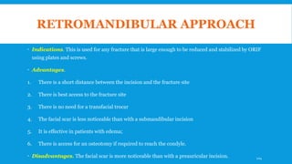 RETROMANDIBULAR APPROACH
 Indications. This is used for any fracture that is large enough to be reduced and stabilized by ORIF
using plates and screws.
 Advantages.
1. There is a short distance between the incision and the fracture site
2. There is best access to the fracture site
3. There is no need for a transfacial trocar
4. The facial scar is less noticeable than with a submandibular incision
5. It is effective in patients with edema;
6. There is access for an osteotomy if required to reach the condyle.
 Disadvantages. The facial scar is more noticeable than with a preauricular incision. 124
 