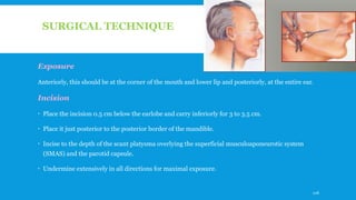SURGICAL TECHNIQUE
Exposure
Anteriorly, this should be at the corner of the mouth and lower lip and posteriorly, at the entire ear.
Incision
 Place the incision 0.5 cm below the earlobe and carry inferiorly for 3 to 3.5 cm.
 Place it just posterior to the posterior border of the mandible.
 Incise to the depth of the scant platysma overlying the superficial musculoaponeurotic system
(SMAS) and the parotid capsule.
 Undermine extensively in all directions for maximal exposure.
126
 