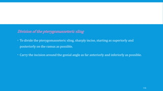 Division of the pterygomasseteric sling
 To divide the pterygomasseteric sling, sharply incise, starting as superiorly and
posteriorly on the ramus as possible.
 Carry the incision around the gonial angle as far anteriorly and inferiorly as possible.
129
 