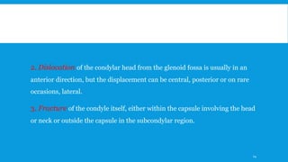 2. Dislocation of the condylar head from the glenoid fossa is usually in an
anterior direction, but the displacement can be central, posterior or on rare
occasions, lateral.
3. Fracture of the condyle itself, either within the capsule involving the head
or neck or outside the capsule in the subcondylar region.
14
 