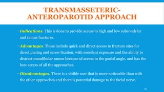 TRANSMASSETERIC-
ANTEROPAROTID APPROACH
 Indications. This is done to provide access to high and low subcondylar
and ramus fractures.
 Advantages. These include quick and direct access to fracture sites for
direct plating and screw fixation, with excellent exposure and the ability to
distract mandibular ramus because of access to the gonial angle, and has the
best access of all the approaches.
 Disadvantages. There is a visible scar that is more noticeable than with
the other approaches and there is potential damage to the facial nerve.
133
 