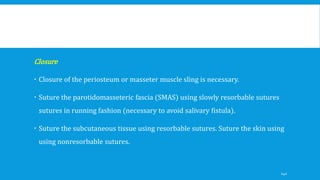 Closure
 Closure of the periosteum or masseter muscle sling is necessary.
 Suture the parotidomasseteric fascia (SMAS) using slowly resorbable sutures
sutures in running fashion (necessary to avoid salivary fistula).
 Suture the subcutaneous tissue using resorbable sutures. Suture the skin using
using nonresorbable sutures.
140
 