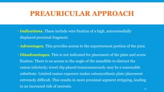 PREAURICULAR APPROACH
 Indications. These include wire fixation of a high, anteromedially
displaced proximal fragment.
 Advantages. This provides access to the superiormost portion of the joint.
 Disadvantages. This is not indicated for placement of the plate and screw
fixation. There is no access to the angle of the mandible to distract the
ramus inferiorly; towel clip placed transcutaneously may be a reasonable
substitute. Limited ramus exposure makes osteosynthesis plate placement
extremely difficult. This results in more proximal segment stripping, leading
to an increased risk of necrosis. 141
 