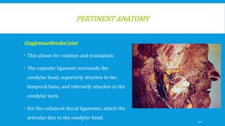PERTINENT ANATOMY
Ginglymoarthrodial Joint
 This allows for rotation and translation.
 The capsular ligament surrounds the
condylar head, superiorly attaches to the
temporal bone, and inferiorly attaches to the
condylar neck.
 For the collateral discal ligaments, attach the
articular disc to the condylar head.
142
 