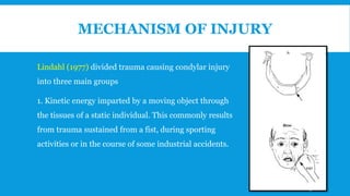 MECHANISM OF INJURY
Lindahl (1977) divided trauma causing condylar injury
into three main groups
1. Kinetic energy imparted by a moving object through
the tissues of a static individual. This commonly results
from trauma sustained from a fist, during sporting
activities or in the course of some industrial accidents.
15
 