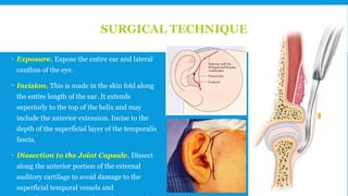 SURGICAL TECHNIQUE
 Exposure. Expose the entire ear and lateral
canthus of the eye.
 Incision. This is made in the skin fold along
the entire length of the ear. It extends
superiorly to the top of the helix and may
include the anterior extension. Incise to the
depth of the superficial layer of the temporalis
fascia.
 Dissection to the Joint Capsule. Dissect
along the anterior portion of the external
auditory cartilage to avoid damage to the
superficial temporal vessels and 148
 