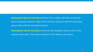  Exposing the Superior Joint Space. Distract the condyle inferiorly and sharply
dissect along the posterior slope of the articular eminence until the joint space
space unites with the retrodiscal tissues.
 Exposing the Inferior Joint Space. Incise the disc along the lateral recess of the
superior joint space. This allows exposure to the inferior joint space.
150
 