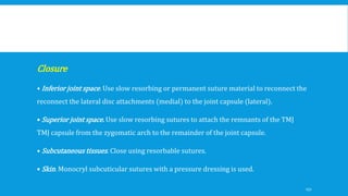 Closure
• Inferior joint space. Use slow resorbing or permanent suture material to reconnect the
reconnect the lateral disc attachments (medial) to the joint capsule (lateral).
• Superior joint space. Use slow resorbing sutures to attach the remnants of the TMJ
TMJ capsule from the zygomatic arch to the remainder of the joint capsule.
• Subcutaneous tissues. Close using resorbable sutures.
• Skin. Monocryl subcuticular sutures with a pressure dressing is used.
151
 