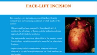 FACE-LIFT INCISION
This comprises a pre-auricular component together with an in-
continuity post-auricular component much of which may be in the
hairline.
 This approach has been suggested by Zide & Kent (1983). It
combines the advantages of the pre-auricular and submandibular
approaches but with better aesthetics.
 The post-auricular component allows lifting of the masseter muscle
from the lower part of the ramus to give access for low subcondylar
fractures.
 In particularly difficult cases the facial nerve may need to be
dissected as a prophylaxis against damage and this is possible with
this incision.
160
 