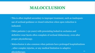 MALOCCLUSION
 This is often implied secondary to improper treatment, such as inadequate
use of occlusal guidance or closed reduction when open reduction is
indicated.
 Older patients (>50 years) with preexisting locked-in occlusion and
definitive wear facets often complain of occlusal disharmony, even after
proper physiotherapy.
 Malocclusion is also common when patients have prolonged hospitalizations
, other complex injuries, or any medical limitation to adaptive
physiotherapy.
162
 