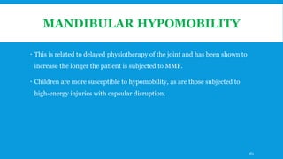 MANDIBULAR HYPOMOBILITY
 This is related to delayed physiotherapy of the joint and has been shown to
increase the longer the patient is subjected to MMF.
 Children are more susceptible to hypomobility, as are those subjected to
high-energy injuries with capsular disruption.
163
 