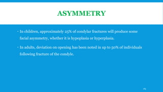 ASYMMETRY
 In children, approximately 25% of condylar fractures will produce some
facial asymmetry, whether it is hypoplasia or hyperplasia.
 In adults, deviation on opening has been noted in up to 50% of individuals
following fracture of the condyle.
165
 