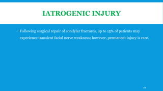 IATROGENIC INJURY
 Following surgical repair of condylar fractures, up to 15% of patients may
experience transient facial nerve weakness; however, permanent injury is rare.
168
 