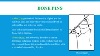 BONE PINS
 Archer (1975) described the insertion of pins into the
condylar head and neck which were connected with an
external bar and universal joints.
 This technique is rarely indicated and this seems to be
borne out in practice.
 Thoma (1945) had previously described a similar
technique but placed the pins in the condylar neck and
the zygomatic bone; this would need to be combined with
a period of intermaxillary fixation.
Thoma (1945)175
 
