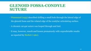 GLENOID FOSSA-CONDYLE
SUTURE
 Wassmund (1935) described drilling a small hole through the lateral edge of
the glenoid fossa and the related edge of the condylar articulating surface.
 A chromic cat-gut suture was looped through and tied.
 It may, however, resorb and loosen prematurely with unpredictable results
as reported by Herfert ( 1961).
176
 