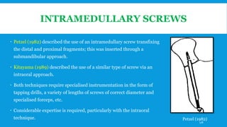 INTRAMEDULLARY SCREWS
 Petzel (1982) described the use of an intramedullary screw transfixing
the distal and proximal fragments; this was inserted through a
submandibular approach.
 Kitayama (1989) described the use of a similar type of screw via an
intraoral approach.
 Both techniques require specialised instrumentation in the form of
tapping drills, a variety of lengths of screws of correct diameter and
specialised forceps, etc.
 Considerable expertise is required, particularly with the intraoral
technique. Petzel (1982)
178
 