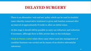 DELAYED SURGERY
 There is an alternative 'wait and see' policy which can be used in doubtful
cases whereby conservative treatment is given and function assessed after
an interval of approximately 8 weeks to allow an initial union.
 At this stage it should still be possible to carry out refracture and reduction
if necessary, although there is little precise data on the technique.
 Hinds & Parnes (1966) relate three cases where such late management of
condylar fractures was carried out by means of an elective subcondylar
osteotomy.
181
 