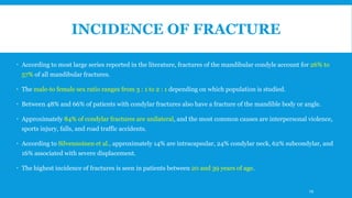 INCIDENCE OF FRACTURE
 According to most large series reported in the literature, fractures of the mandibular condyle account for 26% to
57% of all mandibular fractures.
 The male-to female sex ratio ranges from 3 : 1 to 2 : 1 depending on which population is studied.
 Between 48% and 66% of patients with condylar fractures also have a fracture of the mandible body or angle.
 Approximately 84% of condylar fractures are unilateral, and the most common causes are interpersonal violence,
sports injury, falls, and road traffic accidents.
 According to Silvennoinen et al., approximately 14% are intracapsular, 24% condylar neck, 62% subcondylar, and
16% associated with severe displacement.
 The highest incidence of fractures is seen in patients between 20 and 39 years of age.
19
 