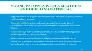 YOUNG PATIENTS WITH A MAXIMUM
REMODELLING POTENTIAL
 In patients under the age of 12 years bony union and adaptive remodelling will restore a functional
condyle regardless of treatment .
 Conservative mobilisation regimes can be undertaken unless there is a major degree of
malocclusion or there are other fractures to be considered which may necessitate intermaxillary
fixation.
 Surgical reduction, is contra-indicated in children in view of the excellent remodelling potential
and the increased hazard to the 7th cranial nerve.
 Those children at risk from ankylosis and/or defective development must be identified and
function must be resumed within 10 days in order to prevent bony union. Such patients should be
kept under careful review to detect any development of ankylosis or defective development.
184
 