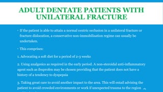 ADULT DENTATE PATIENTS WITH
UNILATERAL FRACTURE
 If the patient is able to attain a normal centric occlusion in a unilateral fracture or
fracture dislocation, a conservative non-immobilisation regime can usually be
undertaken.
 This comprises:
1. Advocating a soft diet for a period of 2-3 weeks
2. Using analgesics as required in the early period. A non-steroidal anti-inflammatory
agent such as ibuprofen may be chosen providing that the patient does not have a
history of a tendency to dyspepsia
3. Taking great care to avoid another impact to the area. This will entail advising the
patient to avoid crowded environments or work if unexpected trauma to the region 185
 