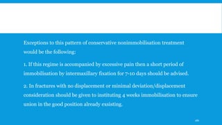 Exceptions to this pattern of conservative nonimmobilisation treatment
would be the following:
1. If this regime is accompanied by excessive pain then a short period of
immobilisation by intermaxillary fixation for 7-10 days should be advised.
2. In fractures with no displacement or minimal deviation/displacement
consideration should be given to instituting 4 weeks immobilisation to ensure
union in the good position already exsisting.
186
 
