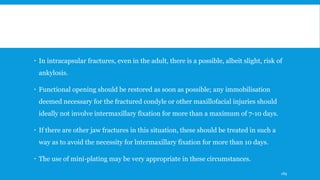  In intracapsular fractures, even in the adult, there is a possible, albeit slight, risk of
ankylosis.
 Functional opening should be restored as soon as possible; any immobilisation
deemed necessary for the fractured condyle or other maxillofacial injuries should
ideally not involve intermaxillary fixation for more than a maximum of 7-10 days.
 If there are other jaw fractures in this situation, these should be treated in such a
way as to avoid the necessity for lntermaxillary fixation for more than 10 days.
 The use of mini-plating may be very appropriate in these circumstances.
189
 