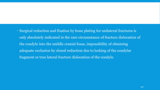  Surgical reduction and fixation by bone plating for unilateral fractures is
only absolutely indicated in the rare circumstance of fracture dislocation of
the condyle into the middle cranial fossa, impossibility of obtaining
adequate occlusion by closed reduction due to locking of the condylar
fragment or true lateral fracture dislocation of the condyle.
190
 