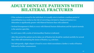 ADULT DENTATE PATIENTS WITH
BILATERAL FRACTURES
 If the occlusion is normal for the individual, it is usually wise to institute a medium period of
immobilisation (3-4 weeks) as the risk of converting a deviated or displaced fracture to a
dislocation is significantly greater with bilateral fractures than with unilateral.
 Occlusal derangement is likely to occur with bilateral fracture dislocations and the typical anomaly
is the anterior open bite.
 In such cases a full 4 weeks of intermaxillary fixation is indicated.
 After this period the patient can be taken out of fixation but should be watched carefully for several
days while still maintaining the means of fixation, e.g. arch bars.
 Not infrequently, slight relapse is found to occur which necessitates a further 2 weeks of fixation
followed by further reassessment.
191
 