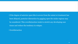  If the degree of anterior open bite is severe from the outset or treatment has
been delayed, posterior distraction by gagging open the molar regions may
be considered. This overdistraction tends to stretch any developing scar
tissue and reduce the tendency to relapse.
 Overdistraction
192
 