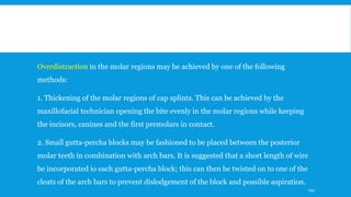 Overdistraction in the molar regions may be achieved by one of the following
methods:
1. Thickening of the molar regions of cap splints. This can be achieved by the
maxillofacial technician opening the bite evenly in the molar regions while keeping
the incisors, canines and the first premolars in contact.
2. Small gutta-percha blocks may be fashioned to be placed between the posterior
molar teeth in combination with arch bars. It is suggested that a short length of wire
be incorporated io each gutta-percha block; this can then be twisted on to one of the
cleats of the arch bars to prevent dislodgement of the block and possible aspiration.
193
 