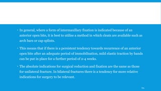  In general, where a form of intermaxillary fixation is indicated because of an
anterior open bite, it is best to utilise a method in which cleats are available such as
arch bars or cap splints.
 This means that if there is a persistent tendency towards recurrence of an anterior
open bite after an adequate period of immobilisation, mild elastic traction by bands
can be put in place for a further period of 2-4 weeks.
 The absolute indications for surgical reduction and fixation are the same as those
for unilateral fracture. In bilateral fractures there is a tendency for more relative
indications for surgery to be relevant.
194
 