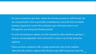  In cases of anterior open bite, unless the alveolar process is well formed, the
use of peralveolar wires is generally unsatisfactory since the force of elastic
traction required to correct the occlusion may well cause wires to cut
through the one during the fixation period.
 In such circumstances splints are best secured by either piriform aperture /
wires or circumzygomatic wires (secured to a loop or eye in the premolar
regions).
 These are best combined with a single peralveolar wire in the midline,
otherwise the anterior region of the denture may still swing away from the 196
 