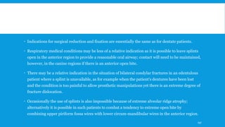  Indications for surgical reduction and fixation are essentially the same as for dentate patients.
 Respiratory medical conditions may be less of a relative indication as it is possible to leave splints
open in the anterior region to provide a reasonable oral airway; contact will need to be maintained,
however, in the canine regions if there is an anterior open bite.
 There may be a relative indication in the situation of bilateral condylar fractures in an edentulous
patient where a splint is unavailable, as for example when the patient's dentures have been lost
and the condition is too painful to allow prosthetic manipulations yet there is an extreme degree of
fracture dislocation.
 Occasionally the use of splints is also impossible because of extreme alveolar ridge atrophy;
alternatively it is possible in such patients to combat a tendency to extreme open bite by
combining upper piriform fossa wires with lower circum-mandibular wires in the anterior region.
197
 