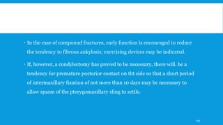  In the case of compound fractures, early function is encouraged to reduce
the tendency to fibrous ankylosis; exercising devices may be indicated.
 If, however, a condylectomy has proved to be necessary, there will. be a
tendency for premature posterior contact on tht side so that a short period
of intermaxillary fixation of not more than 10 days may be necessary to
allow spasm of the pterygomaxillary sling to settle.
199
 