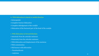 iv. With dislocation in lateral or medial direction
• Intracapsular
• Complete fracture dislocation
• Complete dislodgement of the condyle
• Dislocation of the fractured part of the head of the condyle
v. With dislocation in forward direction
• Anteriorly from the articular eminence
• Posteriorly from the articular eminence
• With dislocation and displacement of the meniscus
• With comminution
• Old fracture with deformities
— Pseudoarthrosis
— Ankylosis 26
 