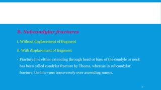 B. Subcondylar fractures
i. Without displacement of fragment
ii. With displacement of fragment
 Fracture line either extending through head or base of the condyle or neck
has been called condylar fracture by Thoma, whereas in subcondylar
fracture, the line runs transversely over ascending ramus.
27
 