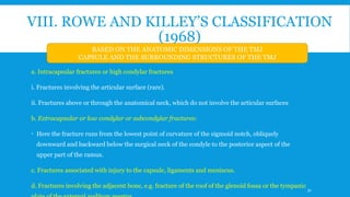 VIII. ROWE AND KILLEY’S CLASSIFICATION
(1968)
a. Intracapsular fractures or high condylar fractures
i. Fractures involving the articular surface (rare).
ii. Fractures above or through the anatomical neck, which do not involve the articular surfaces
b. Extracapsular or low condylar or subcondylar fractures:
 Here the fracture runs from the lowest point of curvature of the sigmoid notch, obliquely
downward and backward below the surgical neck of the condyle to the posterior aspect of the
upper part of the ramus.
c. Fractures associated with injury to the capsule, ligaments and meniscus.
d. Fractures involving the adjacent bone, e.g. fracture of the roof of the glenoid fossa or the tympanic
BASED ON THE ANATOMIC DIMENSIONS OF THE TMJ
CAPSULE AND THE SURROUNDING STRUCTURES OF THE TMJ
31
 