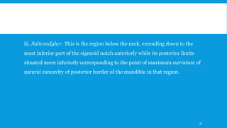 iii. Subcondylar: This is the region below the neck, extending down to the
most inferior part of the sigmoid notch anteriorly while its posterior limits
situated more inferiorly corresponding to the point of maximum curvature of
natural concavity of posterior border of the mandible in that region.
36
 
