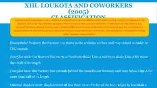 XIII. LOUKOTA AND COWORKERS
(2005)
CLASSIFICATION
 Diacapitular fracture: the fracture line starts in the articular surface and may extend outside the
TMJ capsule
 Condylar neck: the fracture line starts somewhere above Line A and runs above Line A for more
than half of its length
 Condylar base: the fracture line extends behind the mandibular foramen and runs below Line A for
more than half of its length
 Minimal displacement: displacement of less than 10 or overlap of the bone edges by less than 2
THIS PROTOCOL DESCRIBED “LINE A,” WHICH IS A PERPENDICULAR LINE THAT EXTENDS THROUGH THE LOWEST EXTENSION OF THE
SIGMOID NOTCH TO THE MANDIBULAR RAMUS. THE PURPOSE OF THE LINE IS TO IDENTIFY A COMPONENT OF THE STRUCTURAL
ANATOMY OF THE MANDIBLE THAT IS EASILY REPRODUCIBLE EVEN IN CASES OF SIGNIFICANT CONDYLAR TRAUMA. ADDITIONALLY,
CLARIFICATION OF THE CONDYLAR HEAD FRACTURE (DIACAPITULAR FRACTURE) WAS NOTED, AND PRESENTED A DEFINITION FOR THE
TERM “MINIMAL DISPLACEMENT”
43
 