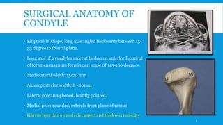 SURGICAL ANATOMY OF
CONDYLE
 Elliptical in shape, long axis angled backwards between 15-
33 degree to frontal plane.
 Long axis of 2 condyles meet at basion on anterior ligament
of foramen magnum forming an angle 0f 145-160 degrees.
 Mediolateral width: 15-20 mm
 Anteroposterior width: 8 - 10mm
 Lateral pole: roughened, bluntly pointed.
 Medial pole: rounded, extends from plane of ramus
 Fibrous layer thin on posterior aspect and thick over convexity
5
 