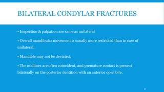 BILATERAL CONDYLAR FRACTURES
• Inspection & palpation are same as unilateral
• Overall mandibular movement is usually more restricted than in case of
unilateral.
• Mandible may not be deviated.
• The midlines are often coincident, and premature contact is present
bilaterally on the posterior dentition with an anterior open bite.
52
 