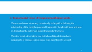 C. Transcranial views of temporomandibular joints –
 These coned down views may occasionally be helpful in defining the
relationship of the condylar proximal fragment to the glenoid fossa and also
in delineating the pattern of high intracapsular fractures.
 The view is not a true lateral one but taken obliquely from above;
judgements of changes in joint space must take this into account.
61
 