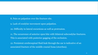 8. Pain on palpation over the fracture site.
9. Lack of condylar movement upon palpation.
10. Difficulty in lateral excursions as well as protrusion.
11. The occurrence of anterior open bite with bilateral subcondylar fractures.
This is associated with posterior gagging of the occlusion.
12. Persistent cerebrospinal fluid leak through the ear is indicative of an
associated fracture of the middle cranial fossa (otorrhea).
70
 
