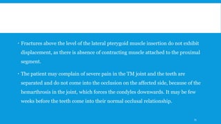  Fractures above the level of the lateral pterygoid muscle insertion do not exhibit
displacement, as there is absence of contracting muscle attached to the proximal
segment.
 The patient may complain of severe pain in the TM joint and the teeth are
separated and do not come into the occlusion on the affected side, because of the
hemarthrosis in the joint, which forces the condyles downwards. It may be few
weeks before the teeth come into their normal occlusal relationship.
75
 