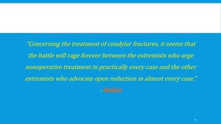 “Concerning the treatment of condylar fractures, it seems that
the battle will rage forever between the extremists who urge
nonoperative treatment in practically every case and the other
extremists who advocate open reduction in almost every case.”
- Malkin
77
 
